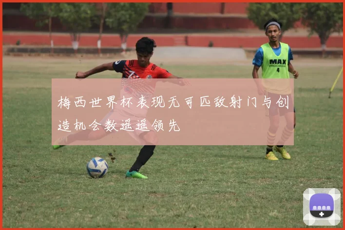 梅西世界杯表现无可匹敌射门与创造机会数遥遥领先