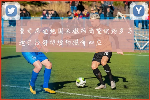 曼奇尼拒绝国米邀约渴望续约罗马迪巴拉静待续约报价回应