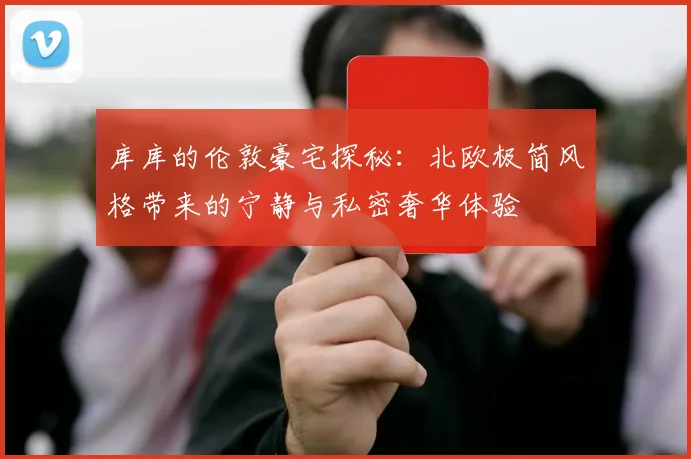 库库的伦敦豪宅探秘：北欧极简风格带来的宁静与私密奢华体验
