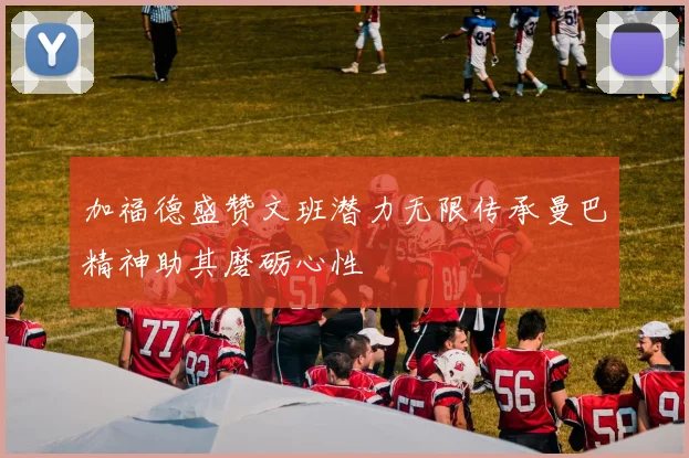 加福德盛赞文班潜力无限传承曼巴精神助其磨砺心性