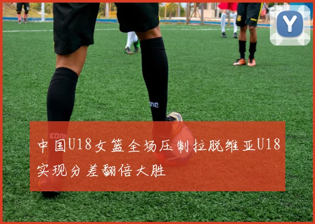 中国U18女篮全场压制拉脱维亚U18实现分差翻倍大胜