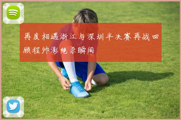 再度相遇浙江与深圳半决赛再战回顾程帅澎绝杀瞬间