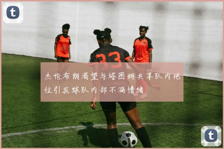 杰伦布朗渴望与塔图姆共享队内地位引发球队内部不满情绪