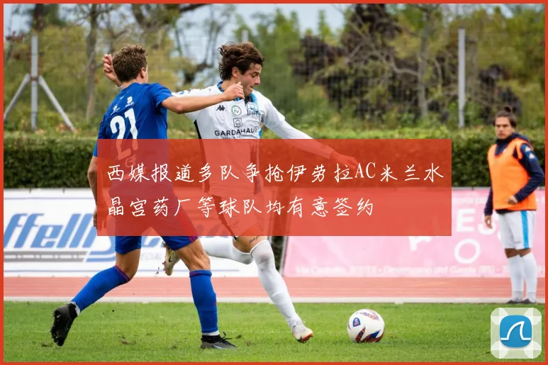 西媒报道多队争抢伊劳拉AC米兰水晶宫药厂等球队均有意签约