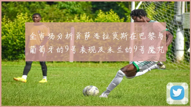 全市场分析贡萨洛拉莫斯在巴黎与葡萄牙的9号表现及米兰的9号魔咒影响