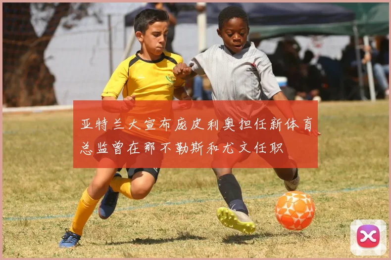 亚特兰大宣布庞皮利奥担任新体育总监曾在那不勒斯和尤文任职