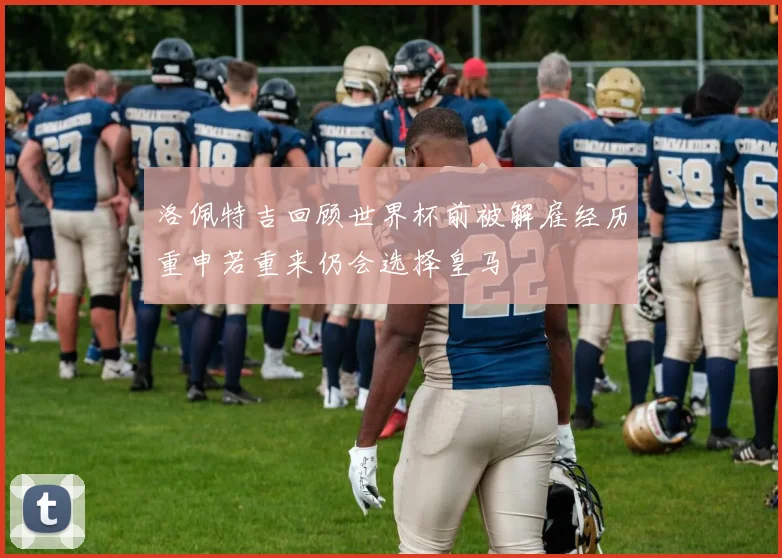 洛佩特吉回顾世界杯前被解雇经历重申若重来仍会选择皇马