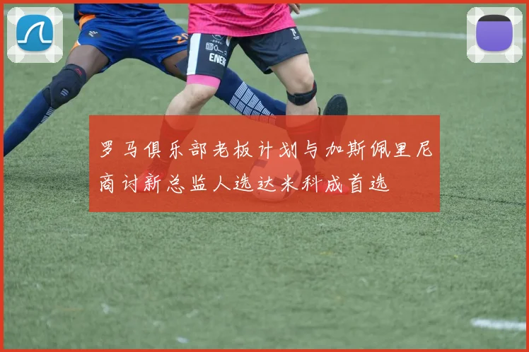 罗马俱乐部老板计划与加斯佩里尼商讨新总监人选达米科成首选