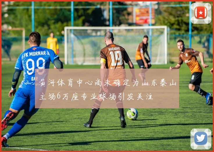 黄河体育中心尚未确定为山东泰山主场6万座专业球场引发关注