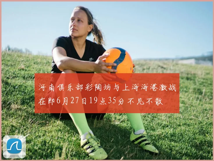 河南俱乐部彩陶坊与上海海港激战在即6月27日19点35分不见不散