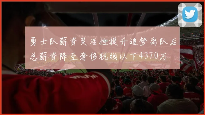 勇士队薪资灵活性提升追梦离队后总薪资降至奢侈税线以下4370万