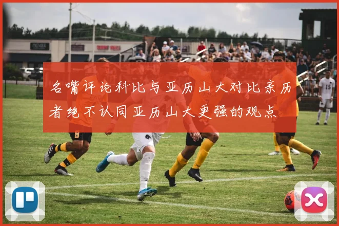 名嘴评论科比与亚历山大对比亲历者绝不认同亚历山大更强的观点