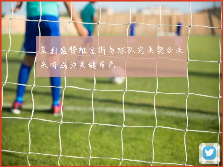莱利盛赞维金斯与球队完美契合未来将成为关键角色