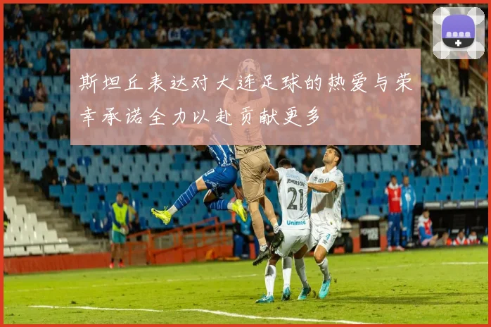 斯坦丘表达对大连足球的热爱与荣幸承诺全力以赴贡献更多